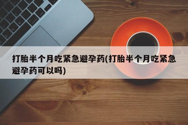 打胎药怎么买打胎半个月吃紧急避孕药(打胎半个月吃紧急避孕药可以吗)