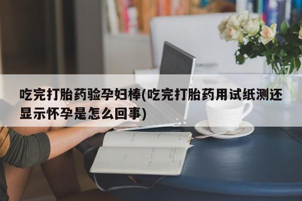 打胎药怎么买吃完打胎药验孕妇棒(吃完打胎药用试纸测还显示怀孕是怎么回事)