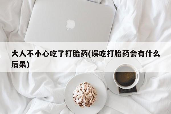 打胎药怎么买大人不小心吃了打胎药(误吃打胎药会有什么后果)