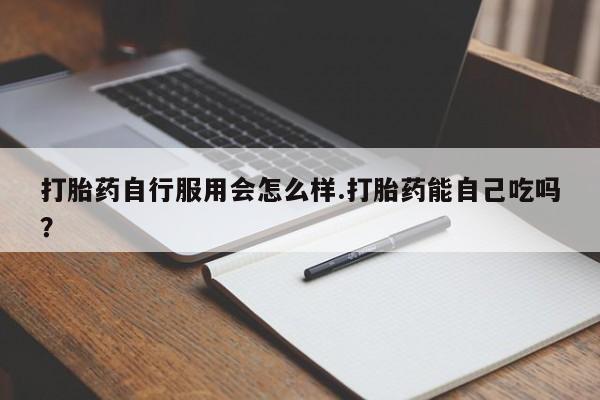 打胎药怎么买打胎药自行服用会怎么样.打胎药能自己吃吗？