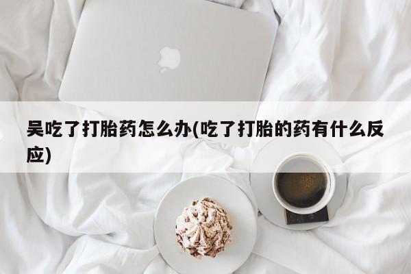 打胎药怎么买吴吃了打胎药怎么办(吃了打胎的药有什么反应)