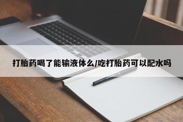 打胎药怎么买打胎药喝了能输液体么/吃打胎药可以配水吗