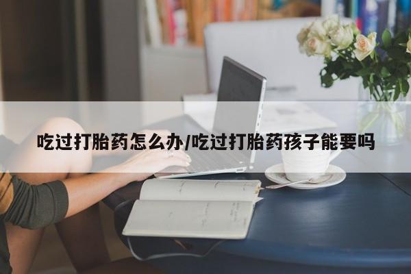 打胎药怎么买吃过打胎药怎么办/吃过打胎药孩子能要吗