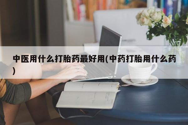 打胎药怎么买中医用什么打胎药最好用(中药打胎用什么药)