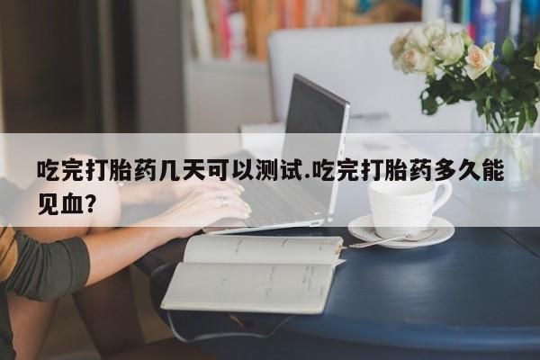 打胎药怎么买吃完打胎药几天可以测试.吃完打胎药多久能见血？