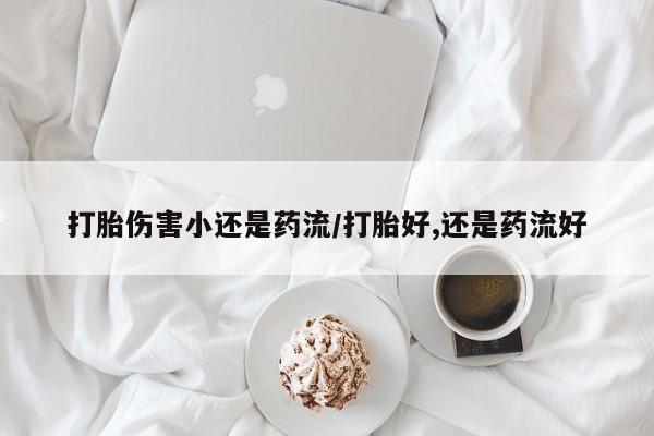 打胎药怎么买打胎伤害小还是药流/打胎好,还是药流好