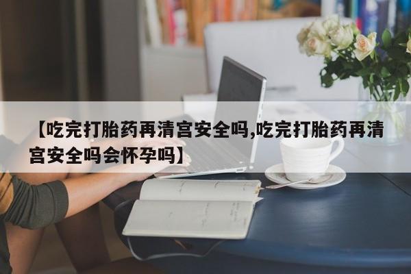 打胎药怎么买【吃完打胎药再清宫安全吗,吃完打胎药再清宫安全吗会怀孕吗】